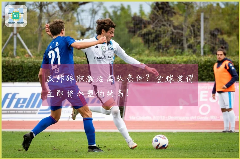瓜帅辞职激活离队条件？金球奖得主即将加盟伯纳乌！